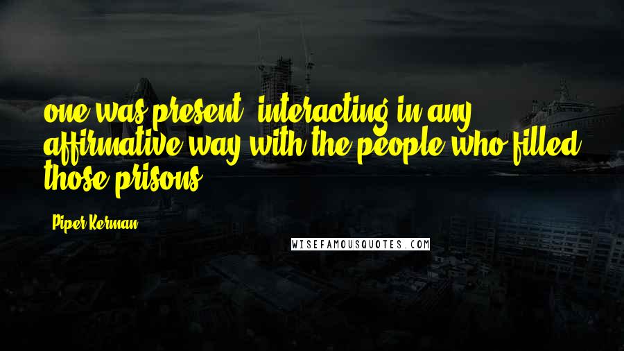 Piper Kerman Quotes: one was present, interacting in any affirmative way with the people who filled those prisons.