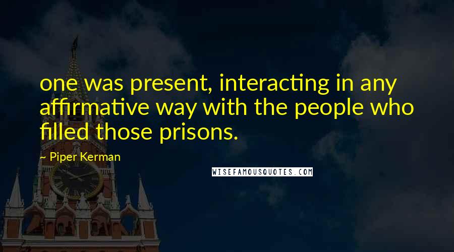 Piper Kerman Quotes: one was present, interacting in any affirmative way with the people who filled those prisons.