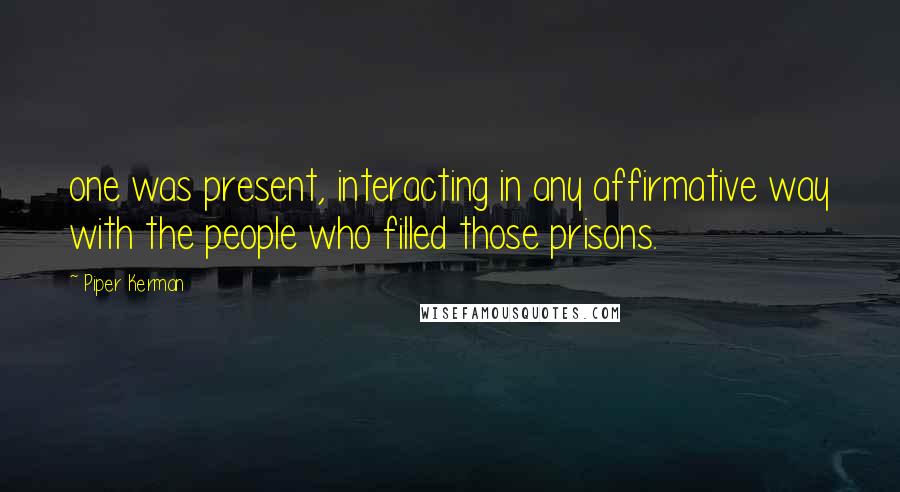 Piper Kerman Quotes: one was present, interacting in any affirmative way with the people who filled those prisons.