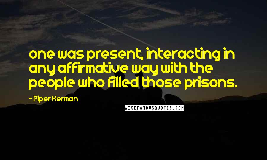 Piper Kerman Quotes: one was present, interacting in any affirmative way with the people who filled those prisons.