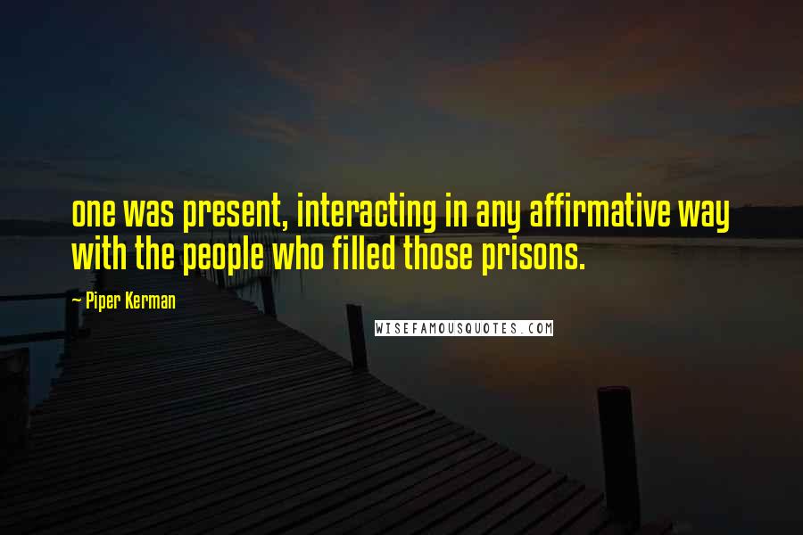 Piper Kerman Quotes: one was present, interacting in any affirmative way with the people who filled those prisons.