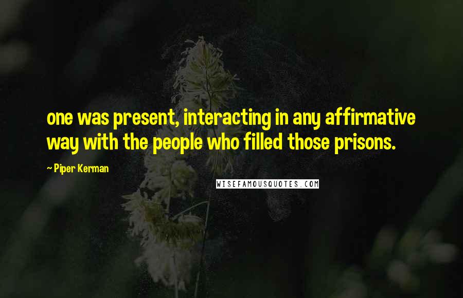 Piper Kerman Quotes: one was present, interacting in any affirmative way with the people who filled those prisons.