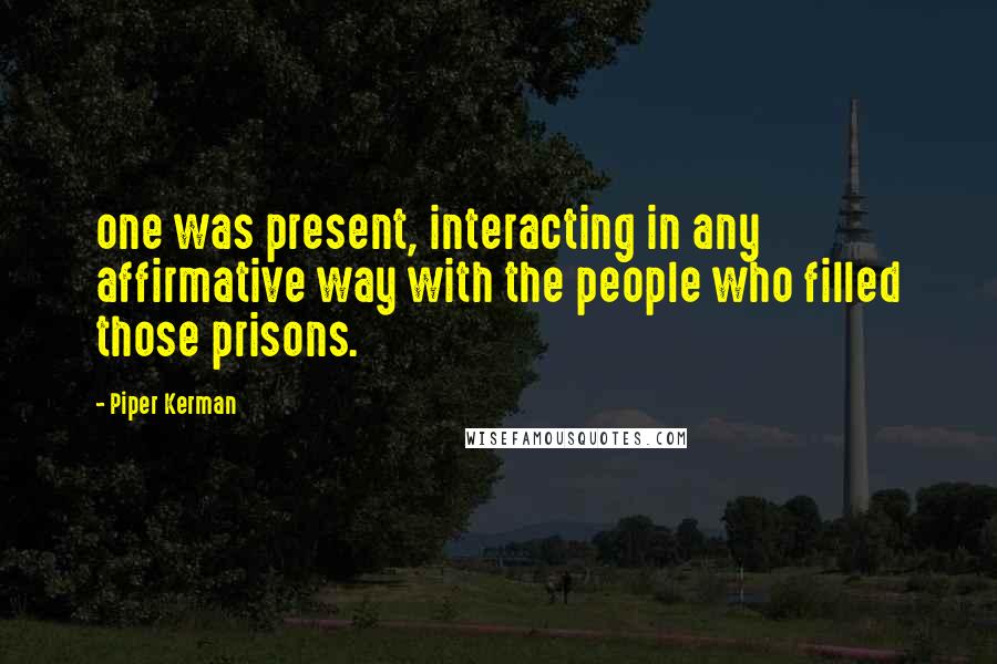 Piper Kerman Quotes: one was present, interacting in any affirmative way with the people who filled those prisons.