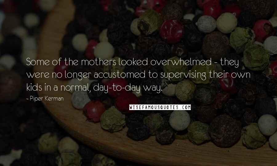 Piper Kerman Quotes: Some of the mothers looked overwhelmed - they were no longer accustomed to supervising their own kids in a normal, day-to-day way.
