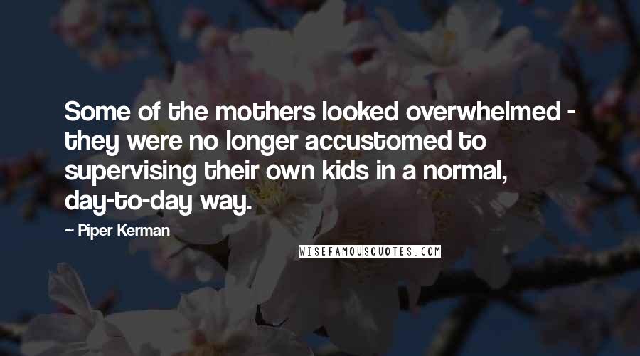 Piper Kerman Quotes: Some of the mothers looked overwhelmed - they were no longer accustomed to supervising their own kids in a normal, day-to-day way.
