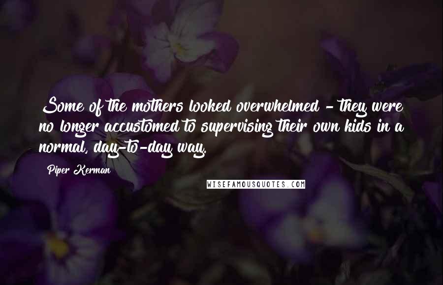 Piper Kerman Quotes: Some of the mothers looked overwhelmed - they were no longer accustomed to supervising their own kids in a normal, day-to-day way.