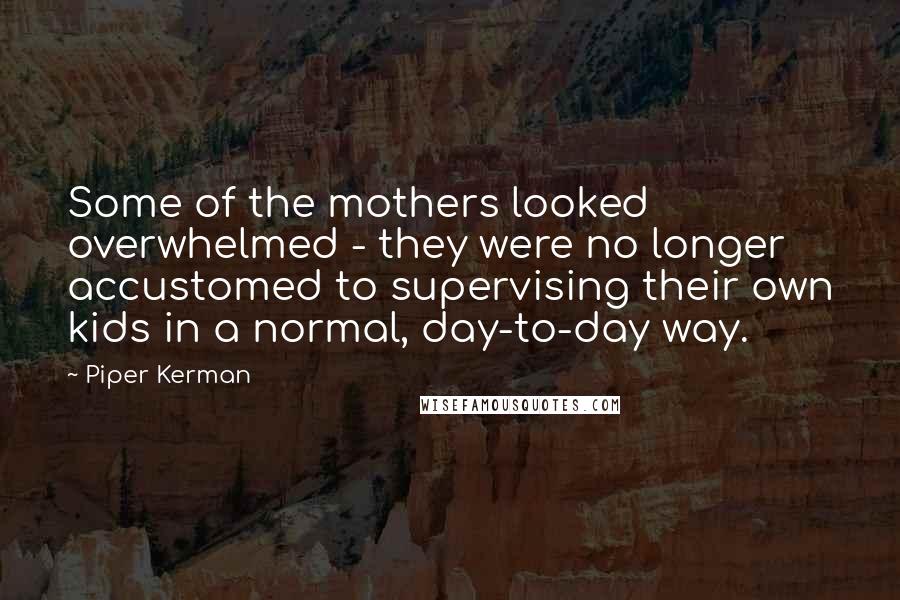 Piper Kerman Quotes: Some of the mothers looked overwhelmed - they were no longer accustomed to supervising their own kids in a normal, day-to-day way.