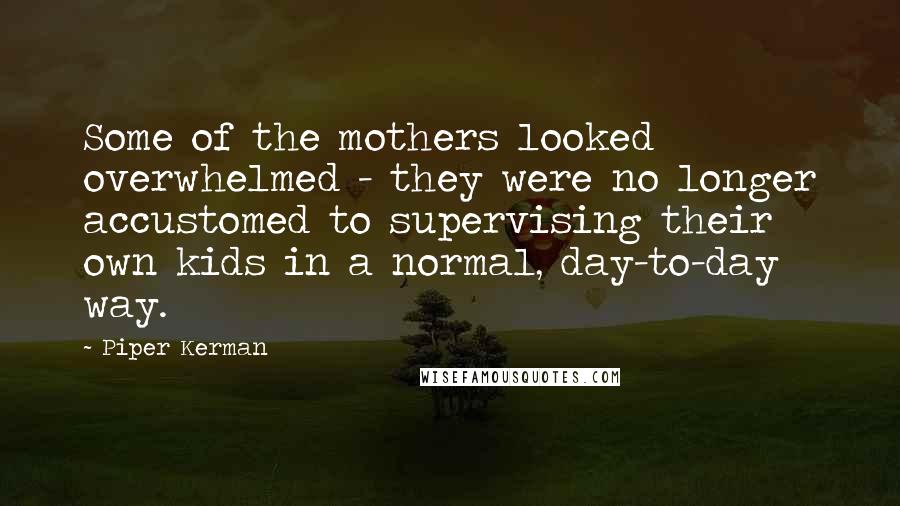Piper Kerman Quotes: Some of the mothers looked overwhelmed - they were no longer accustomed to supervising their own kids in a normal, day-to-day way.