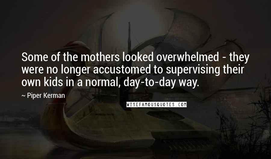 Piper Kerman Quotes: Some of the mothers looked overwhelmed - they were no longer accustomed to supervising their own kids in a normal, day-to-day way.