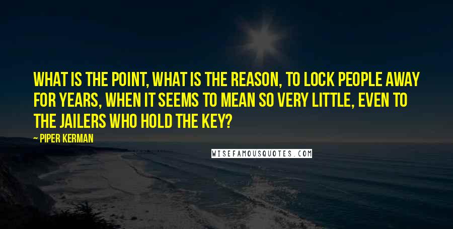 Piper Kerman Quotes: What is the point, what is the reason, to lock people away for years, when it seems to mean so very little, even to the jailers who hold the key?