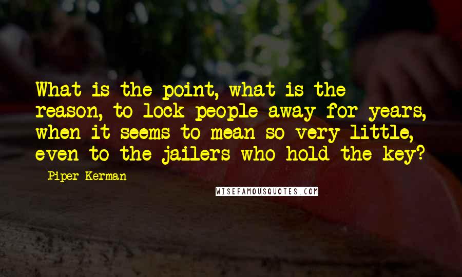 Piper Kerman Quotes: What is the point, what is the reason, to lock people away for years, when it seems to mean so very little, even to the jailers who hold the key?