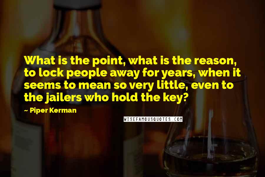 Piper Kerman Quotes: What is the point, what is the reason, to lock people away for years, when it seems to mean so very little, even to the jailers who hold the key?