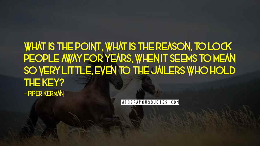 Piper Kerman Quotes: What is the point, what is the reason, to lock people away for years, when it seems to mean so very little, even to the jailers who hold the key?