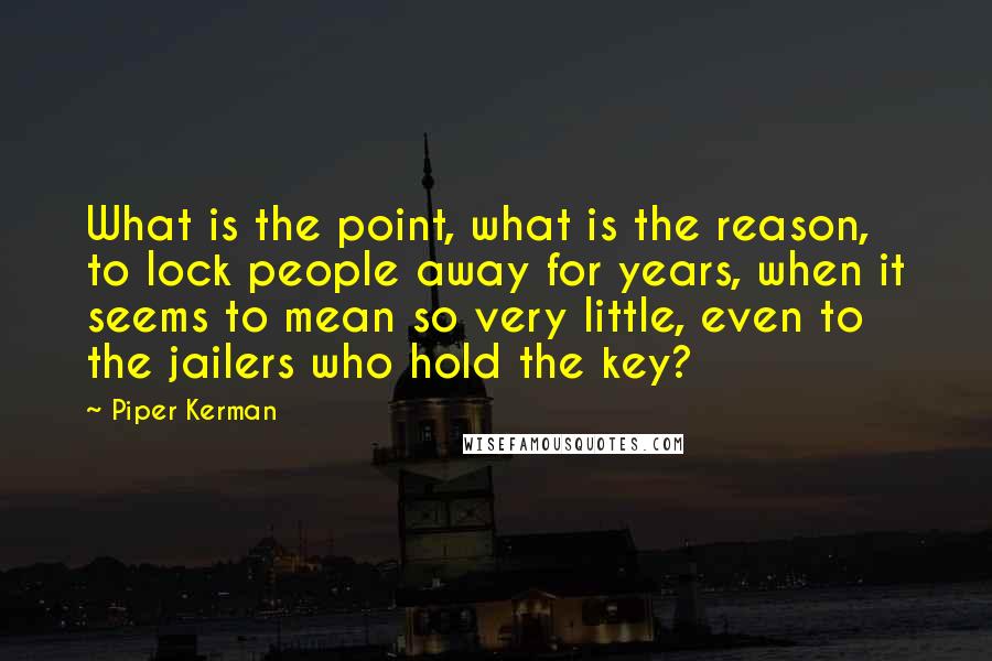 Piper Kerman Quotes: What is the point, what is the reason, to lock people away for years, when it seems to mean so very little, even to the jailers who hold the key?