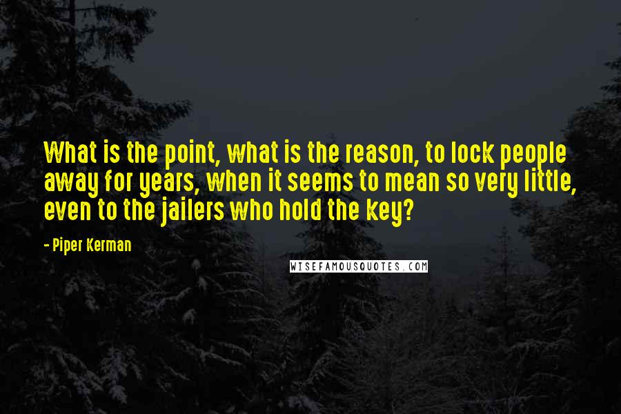 Piper Kerman Quotes: What is the point, what is the reason, to lock people away for years, when it seems to mean so very little, even to the jailers who hold the key?