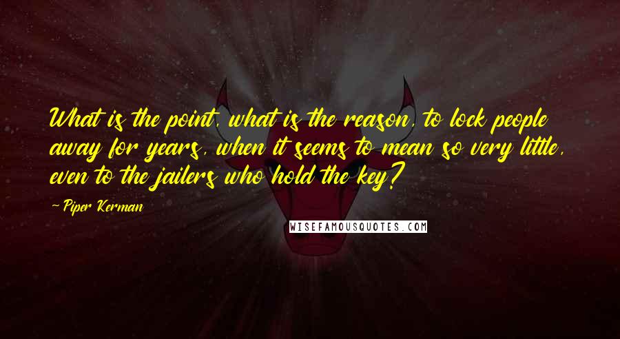 Piper Kerman Quotes: What is the point, what is the reason, to lock people away for years, when it seems to mean so very little, even to the jailers who hold the key?