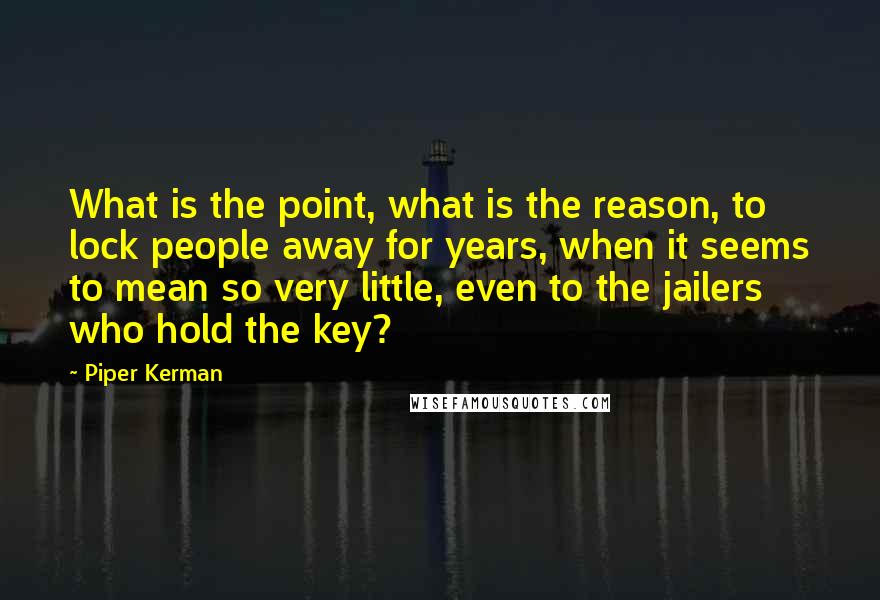 Piper Kerman Quotes: What is the point, what is the reason, to lock people away for years, when it seems to mean so very little, even to the jailers who hold the key?