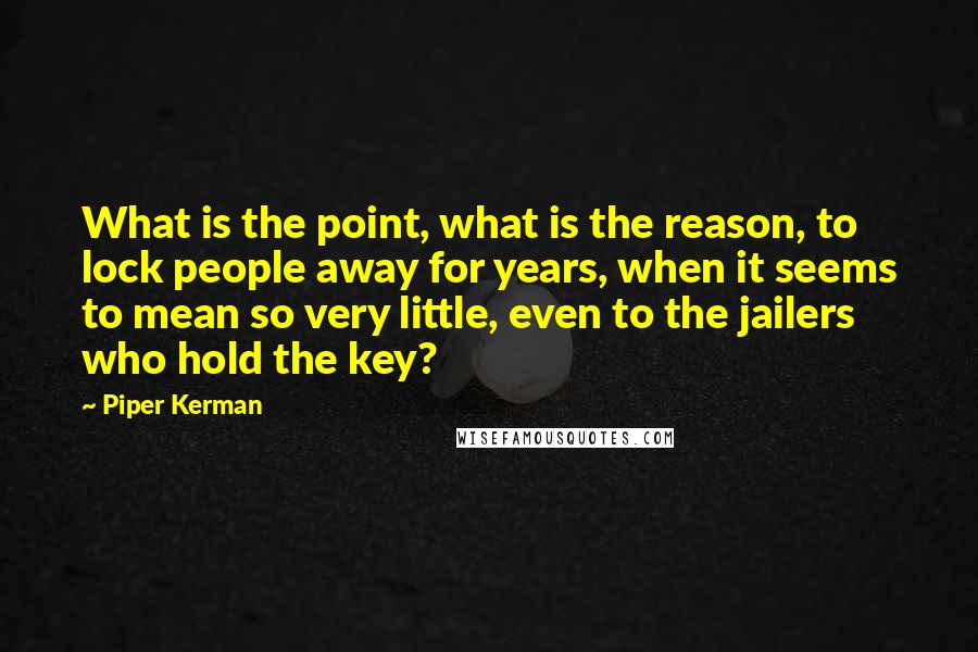 Piper Kerman Quotes: What is the point, what is the reason, to lock people away for years, when it seems to mean so very little, even to the jailers who hold the key?