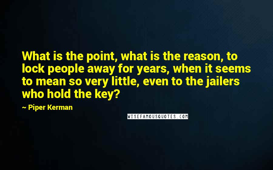 Piper Kerman Quotes: What is the point, what is the reason, to lock people away for years, when it seems to mean so very little, even to the jailers who hold the key?