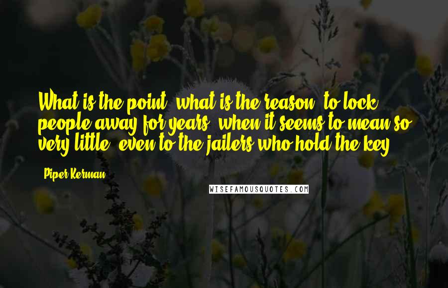 Piper Kerman Quotes: What is the point, what is the reason, to lock people away for years, when it seems to mean so very little, even to the jailers who hold the key?