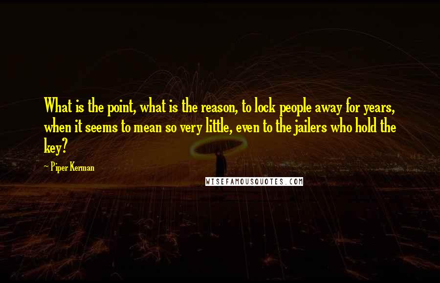 Piper Kerman Quotes: What is the point, what is the reason, to lock people away for years, when it seems to mean so very little, even to the jailers who hold the key?