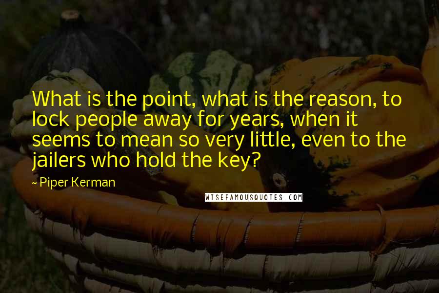 Piper Kerman Quotes: What is the point, what is the reason, to lock people away for years, when it seems to mean so very little, even to the jailers who hold the key?