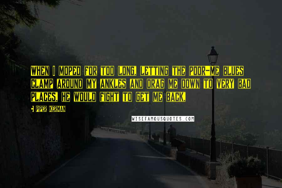Piper Kerman Quotes: When I moped for too long, letting the poor-me blues clamp around my ankles and drag me down to very bad places, he would fight to get me back,