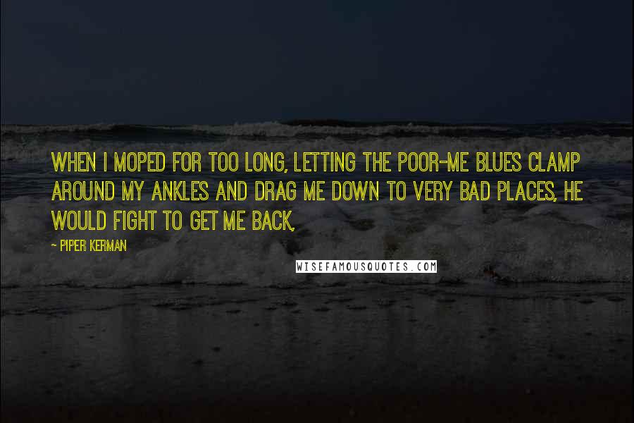 Piper Kerman Quotes: When I moped for too long, letting the poor-me blues clamp around my ankles and drag me down to very bad places, he would fight to get me back,