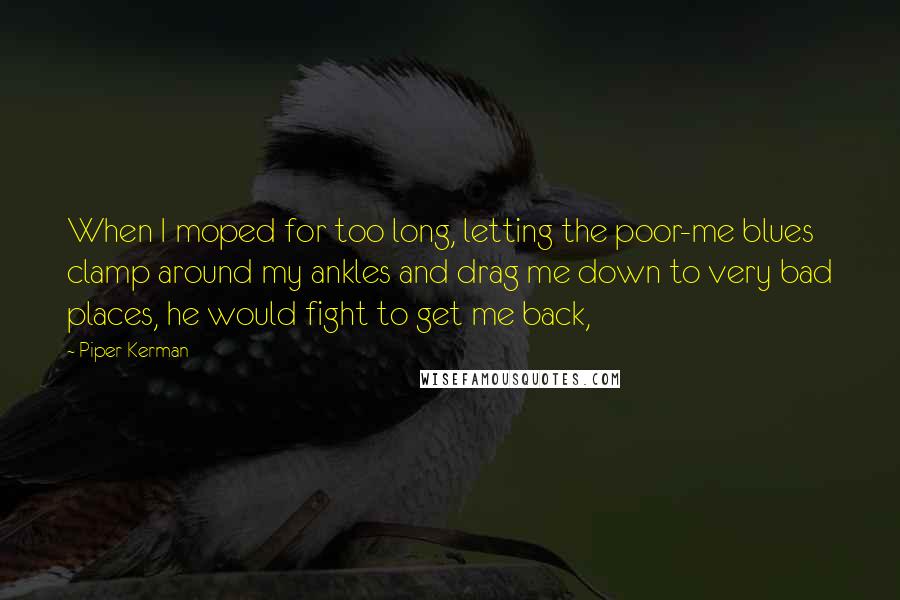 Piper Kerman Quotes: When I moped for too long, letting the poor-me blues clamp around my ankles and drag me down to very bad places, he would fight to get me back,