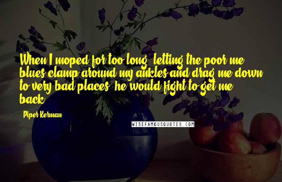 Piper Kerman Quotes: When I moped for too long, letting the poor-me blues clamp around my ankles and drag me down to very bad places, he would fight to get me back,