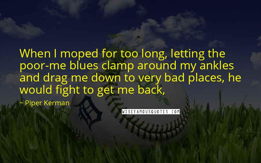 Piper Kerman Quotes: When I moped for too long, letting the poor-me blues clamp around my ankles and drag me down to very bad places, he would fight to get me back,