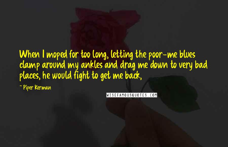 Piper Kerman Quotes: When I moped for too long, letting the poor-me blues clamp around my ankles and drag me down to very bad places, he would fight to get me back,