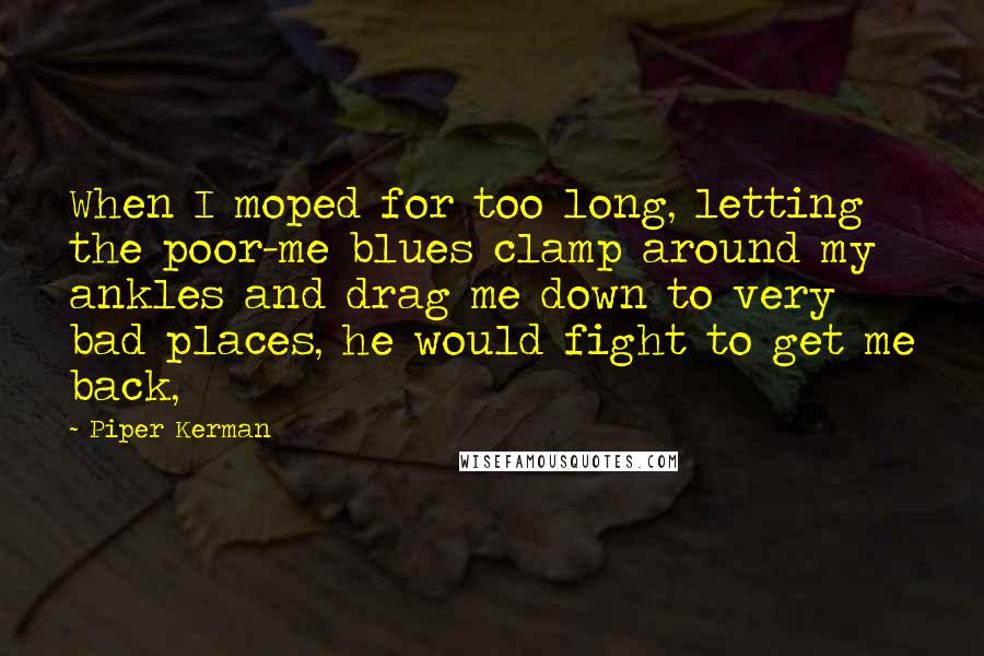 Piper Kerman Quotes: When I moped for too long, letting the poor-me blues clamp around my ankles and drag me down to very bad places, he would fight to get me back,