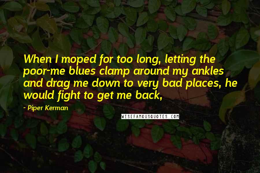 Piper Kerman Quotes: When I moped for too long, letting the poor-me blues clamp around my ankles and drag me down to very bad places, he would fight to get me back,