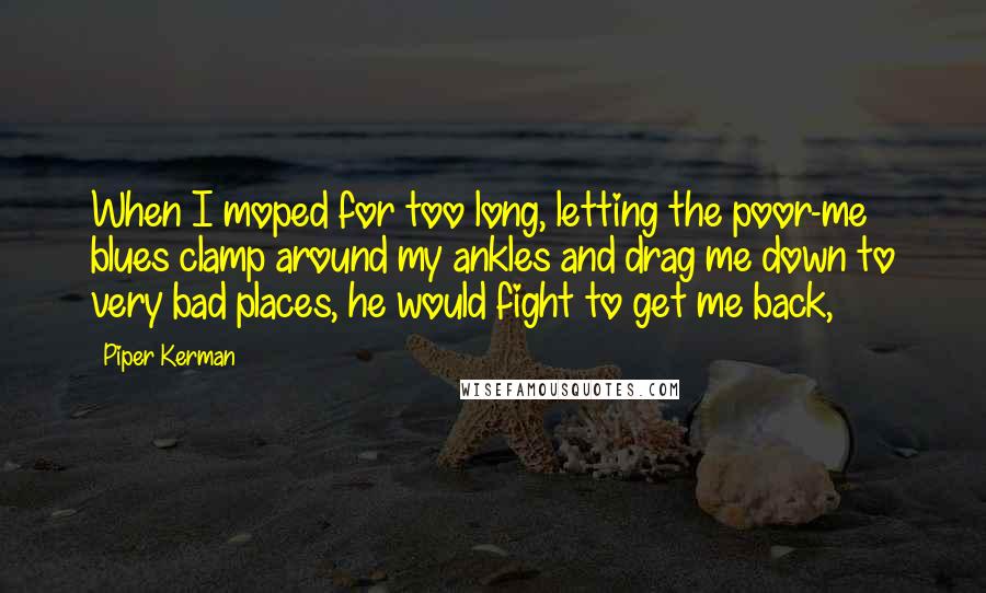 Piper Kerman Quotes: When I moped for too long, letting the poor-me blues clamp around my ankles and drag me down to very bad places, he would fight to get me back,