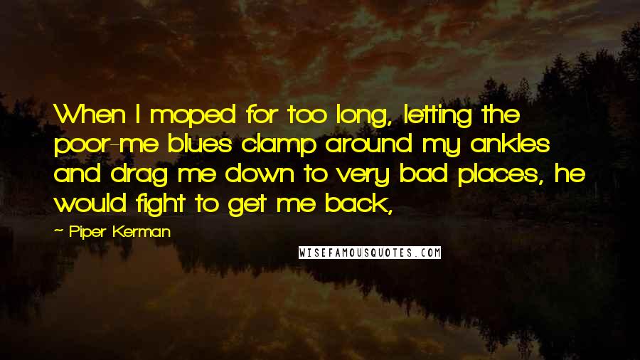 Piper Kerman Quotes: When I moped for too long, letting the poor-me blues clamp around my ankles and drag me down to very bad places, he would fight to get me back,