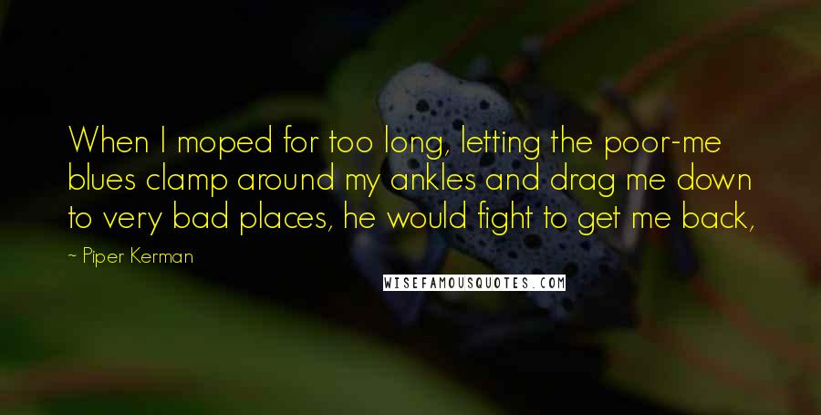 Piper Kerman Quotes: When I moped for too long, letting the poor-me blues clamp around my ankles and drag me down to very bad places, he would fight to get me back,