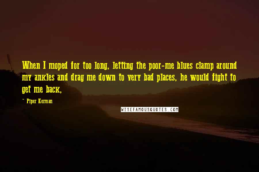 Piper Kerman Quotes: When I moped for too long, letting the poor-me blues clamp around my ankles and drag me down to very bad places, he would fight to get me back,