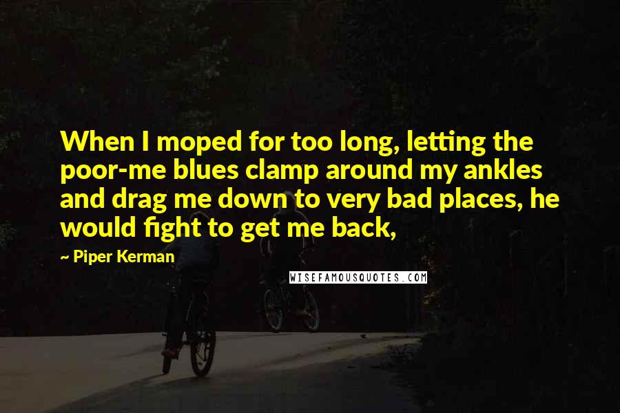 Piper Kerman Quotes: When I moped for too long, letting the poor-me blues clamp around my ankles and drag me down to very bad places, he would fight to get me back,