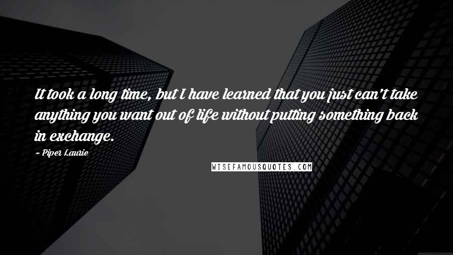 Piper Laurie Quotes: It took a long time, but I have learned that you just can't take anything you want out of life without putting something back in exchange.