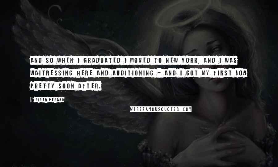 Piper Perabo Quotes: And so when I graduated I moved to New York, and I was waitressing here and auditioning - and I got my first job pretty soon after.