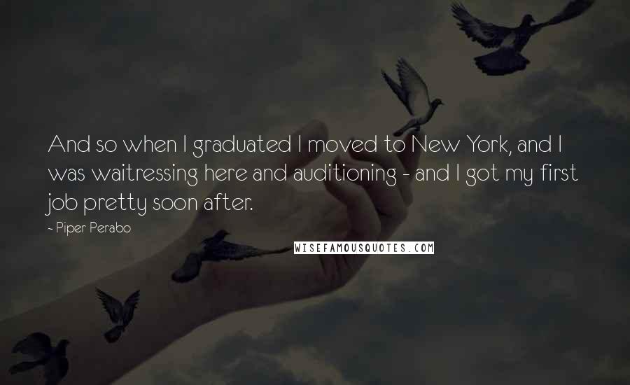 Piper Perabo Quotes: And so when I graduated I moved to New York, and I was waitressing here and auditioning - and I got my first job pretty soon after.