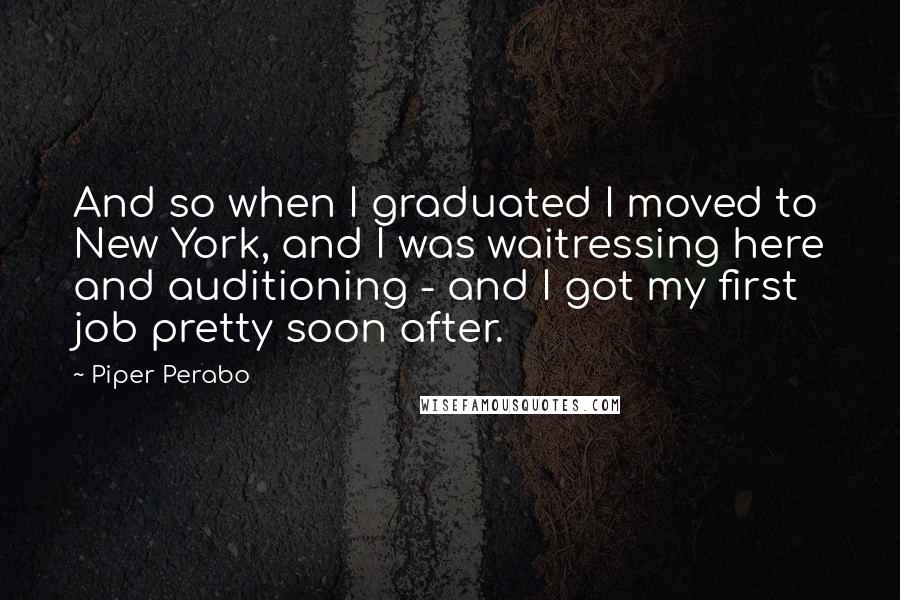 Piper Perabo Quotes: And so when I graduated I moved to New York, and I was waitressing here and auditioning - and I got my first job pretty soon after.