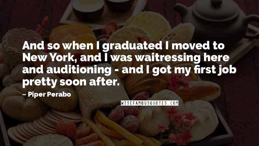 Piper Perabo Quotes: And so when I graduated I moved to New York, and I was waitressing here and auditioning - and I got my first job pretty soon after.
