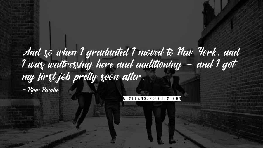 Piper Perabo Quotes: And so when I graduated I moved to New York, and I was waitressing here and auditioning - and I got my first job pretty soon after.