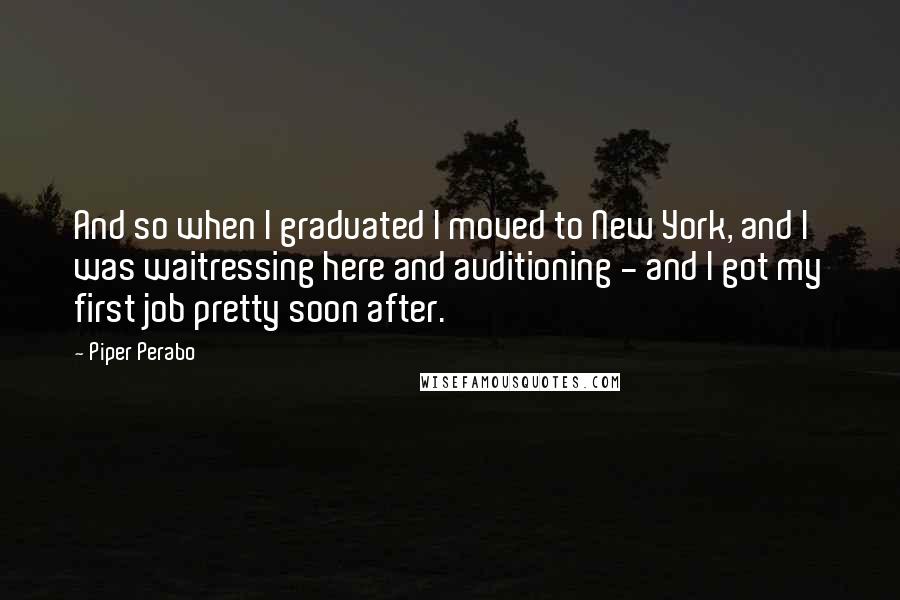 Piper Perabo Quotes: And so when I graduated I moved to New York, and I was waitressing here and auditioning - and I got my first job pretty soon after.