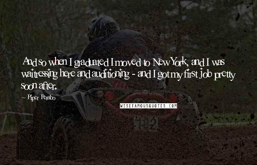 Piper Perabo Quotes: And so when I graduated I moved to New York, and I was waitressing here and auditioning - and I got my first job pretty soon after.