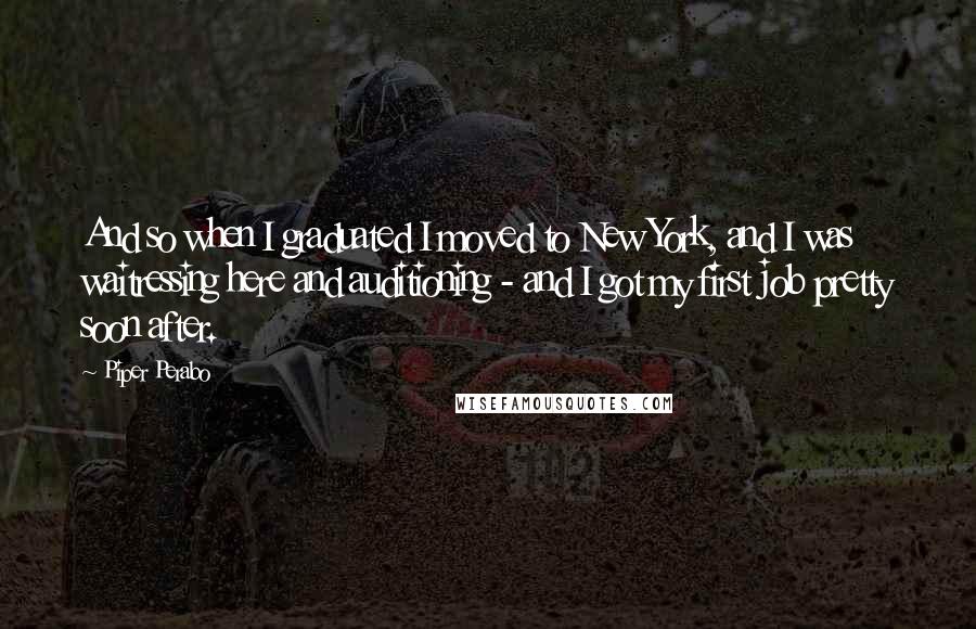 Piper Perabo Quotes: And so when I graduated I moved to New York, and I was waitressing here and auditioning - and I got my first job pretty soon after.