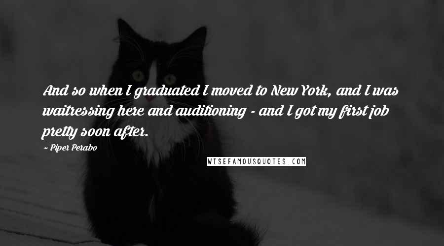 Piper Perabo Quotes: And so when I graduated I moved to New York, and I was waitressing here and auditioning - and I got my first job pretty soon after.