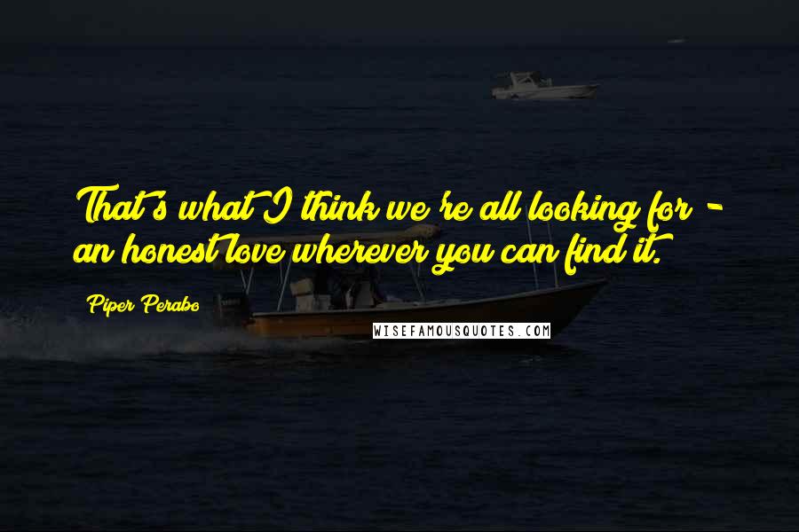 Piper Perabo Quotes: That's what I think we're all looking for - an honest love wherever you can find it.